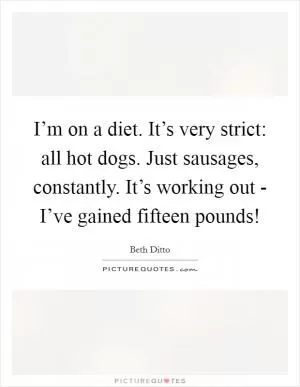 I’m on a diet. It’s very strict: all hot dogs. Just sausages, constantly. It’s working out - I’ve gained fifteen pounds! Picture Quote #1