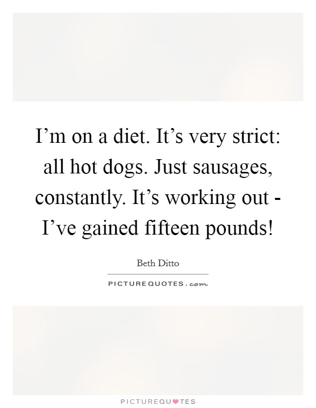 I'm on a diet. It's very strict: all hot dogs. Just sausages, constantly. It's working out - I've gained fifteen pounds! Picture Quote #1
