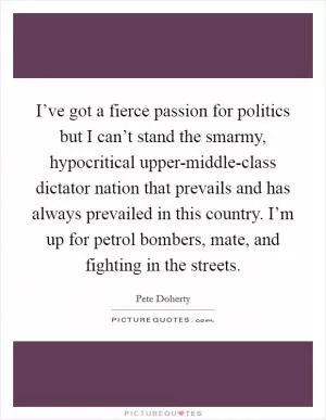 I’ve got a fierce passion for politics but I can’t stand the smarmy, hypocritical upper-middle-class dictator nation that prevails and has always prevailed in this country. I’m up for petrol bombers, mate, and fighting in the streets Picture Quote #1