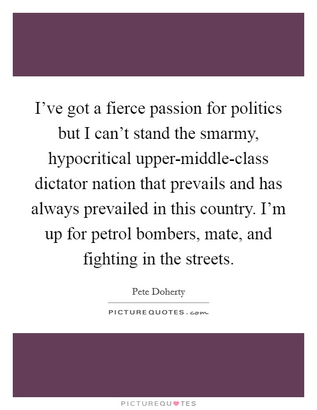 I've got a fierce passion for politics but I can't stand the smarmy, hypocritical upper-middle-class dictator nation that prevails and has always prevailed in this country. I'm up for petrol bombers, mate, and fighting in the streets Picture Quote #1