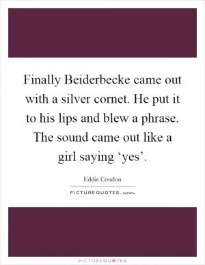 Finally Beiderbecke came out with a silver cornet. He put it to his lips and blew a phrase. The sound came out like a girl saying ‘yes’ Picture Quote #1