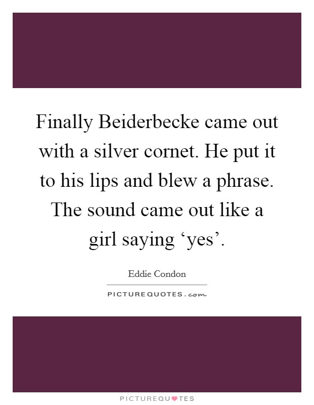 Finally Beiderbecke came out with a silver cornet. He put it to his lips and blew a phrase. The sound came out like a girl saying ‘yes' Picture Quote #1