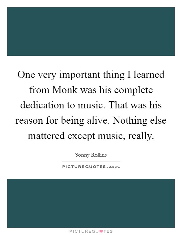One very important thing I learned from Monk was his complete dedication to music. That was his reason for being alive. Nothing else mattered except music, really Picture Quote #1