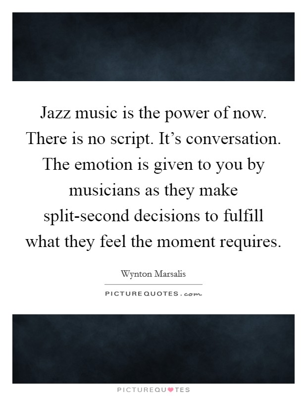 Jazz music is the power of now. There is no script. It's conversation. The emotion is given to you by musicians as they make split-second decisions to fulfill what they feel the moment requires Picture Quote #1
