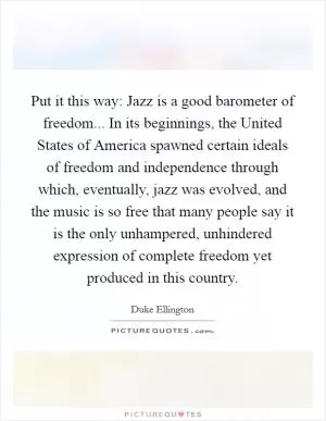 Put it this way: Jazz is a good barometer of freedom... In its beginnings, the United States of America spawned certain ideals of freedom and independence through which, eventually, jazz was evolved, and the music is so free that many people say it is the only unhampered, unhindered expression of complete freedom yet produced in this country Picture Quote #1