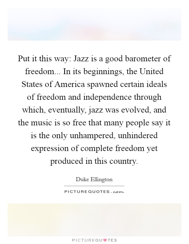 Put it this way: Jazz is a good barometer of freedom... In its beginnings, the United States of America spawned certain ideals of freedom and independence through which, eventually, jazz was evolved, and the music is so free that many people say it is the only unhampered, unhindered expression of complete freedom yet produced in this country Picture Quote #1