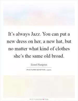 It’s always Jazz. You can put a new dress on her, a new hat, but no matter what kind of clothes she’s the same old broad Picture Quote #1