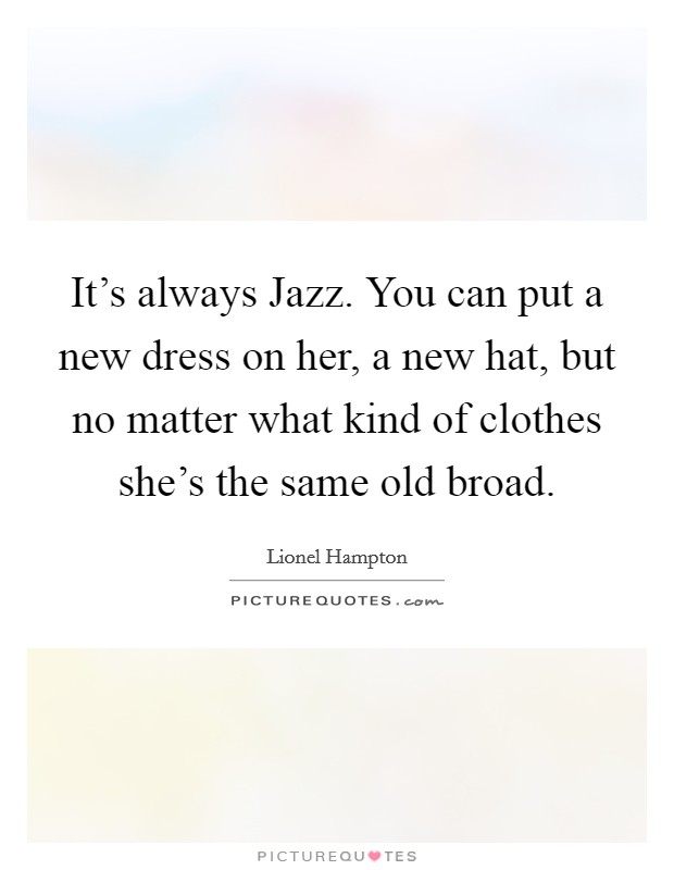 It's always Jazz. You can put a new dress on her, a new hat, but no matter what kind of clothes she's the same old broad Picture Quote #1