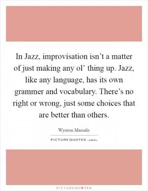 In Jazz, improvisation isn’t a matter of just making any ol’ thing up. Jazz, like any language, has its own grammer and vocabulary. There’s no right or wrong, just some choices that are better than others Picture Quote #1