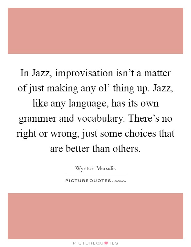 In Jazz, improvisation isn't a matter of just making any ol' thing up. Jazz, like any language, has its own grammer and vocabulary. There's no right or wrong, just some choices that are better than others Picture Quote #1