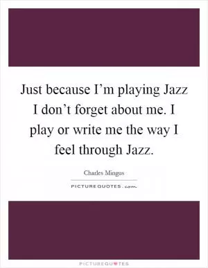 Just because I’m playing Jazz I don’t forget about me. I play or write me the way I feel through Jazz Picture Quote #1