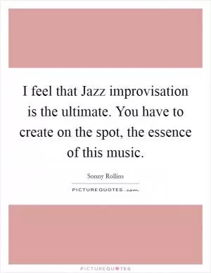 I feel that Jazz improvisation is the ultimate. You have to create on the spot, the essence of this music Picture Quote #1