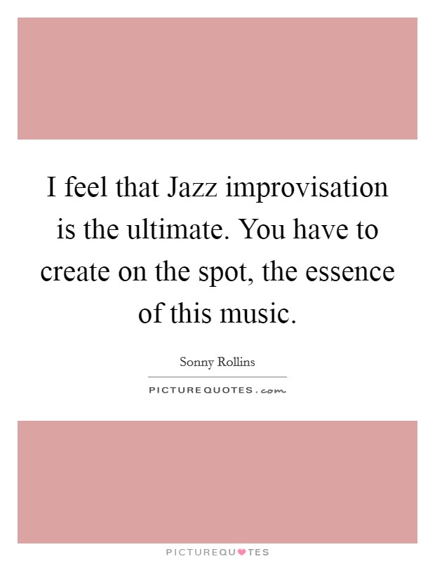 I feel that Jazz improvisation is the ultimate. You have to create on the spot, the essence of this music Picture Quote #1