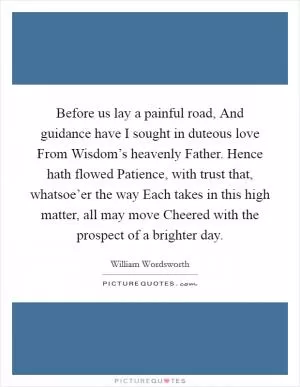 Before us lay a painful road, And guidance have I sought in duteous love From Wisdom’s heavenly Father. Hence hath flowed Patience, with trust that, whatsoe’er the way Each takes in this high matter, all may move Cheered with the prospect of a brighter day Picture Quote #1