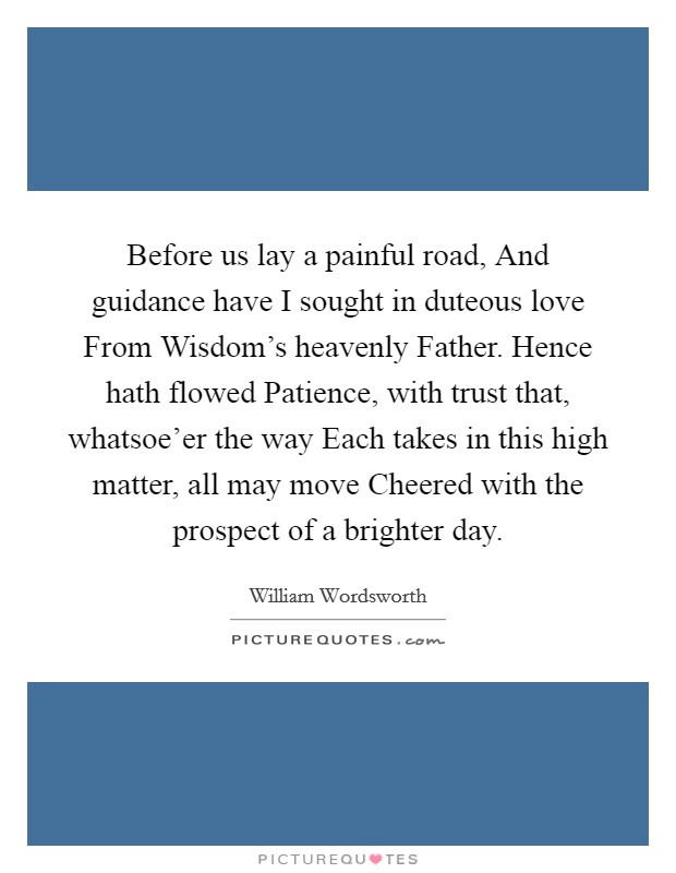 Before us lay a painful road, And guidance have I sought in duteous love From Wisdom's heavenly Father. Hence hath flowed Patience, with trust that, whatsoe'er the way Each takes in this high matter, all may move Cheered with the prospect of a brighter day Picture Quote #1