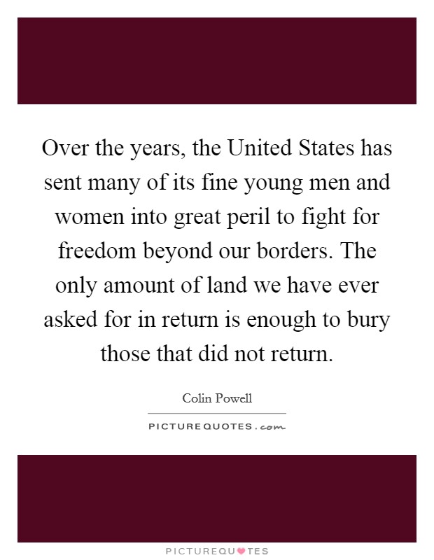 Over the years, the United States has sent many of its fine young men and women into great peril to fight for freedom beyond our borders. The only amount of land we have ever asked for in return is enough to bury those that did not return Picture Quote #1