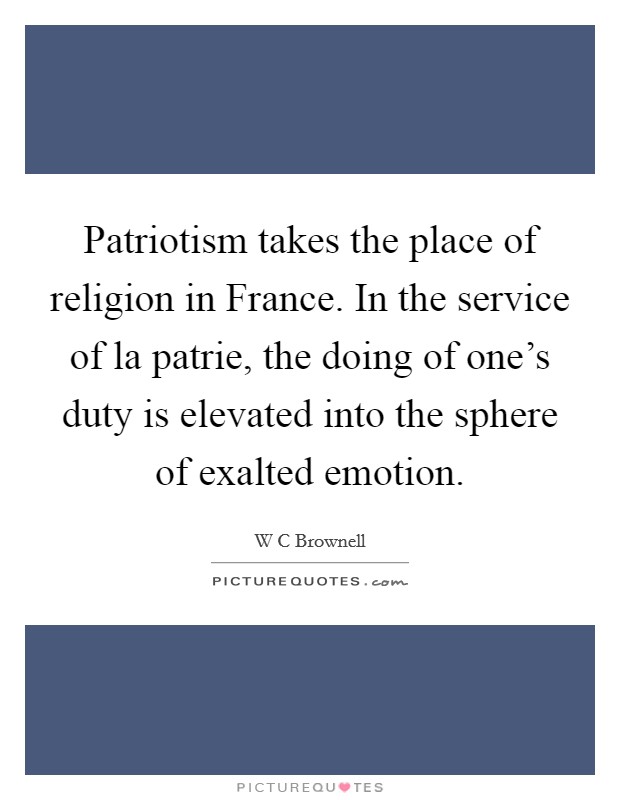 Patriotism takes the place of religion in France. In the service of la patrie, the doing of one's duty is elevated into the sphere of exalted emotion Picture Quote #1