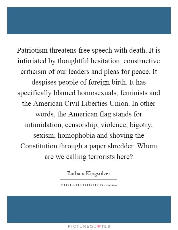 Patriotism threatens free speech with death. It is infuriated by thoughtful hesitation, constructive criticism of our leaders and pleas for peace. It despises people of foreign birth. It has specifically blamed homosexuals, feminists and the American Civil Liberties Union. In other words, the American flag stands for intimidation, censorship, violence, bigotry, sexism, homophobia and shoving the Constitution through a paper shredder. Whom are we calling terrorists here? Picture Quote #1