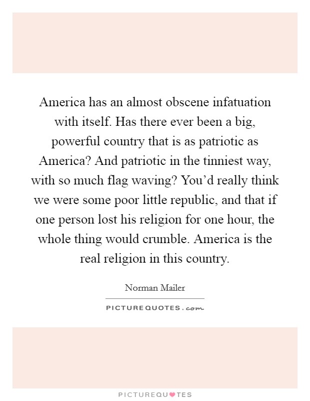 America has an almost obscene infatuation with itself. Has there ever been a big, powerful country that is as patriotic as America? And patriotic in the tinniest way, with so much flag waving? You'd really think we were some poor little republic, and that if one person lost his religion for one hour, the whole thing would crumble. America is the real religion in this country Picture Quote #1