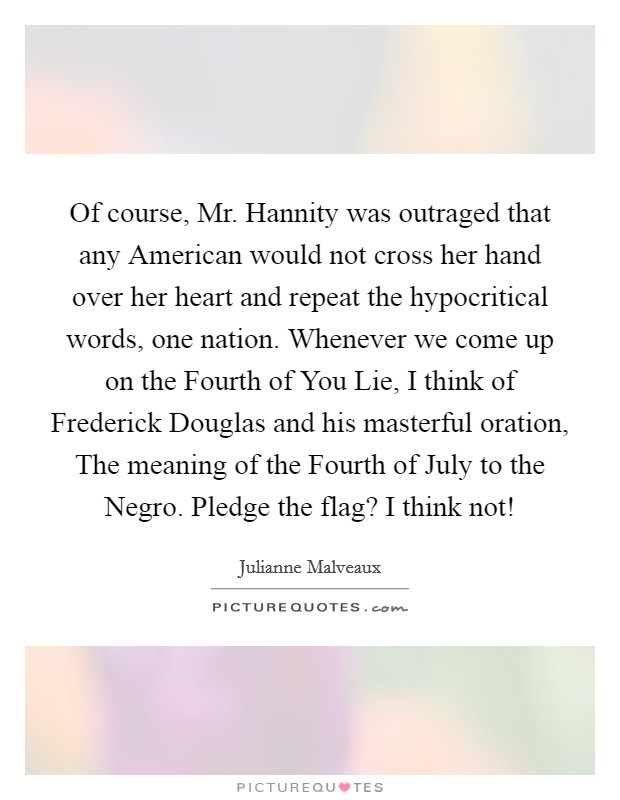 Of course, Mr. Hannity was outraged that any American would not cross her hand over her heart and repeat the hypocritical words, one nation. Whenever we come up on the Fourth of You Lie, I think of Frederick Douglas and his masterful oration, The meaning of the Fourth of July to the Negro. Pledge the flag? I think not! Picture Quote #1