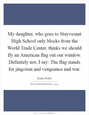 My daughter, who goes to Stuyvesant High School only blocks from the World Trade Center, thinks we should fly an American flag out our window. Definitely not, I say: The flag stands for jingoism and vengeance and war Picture Quote #1