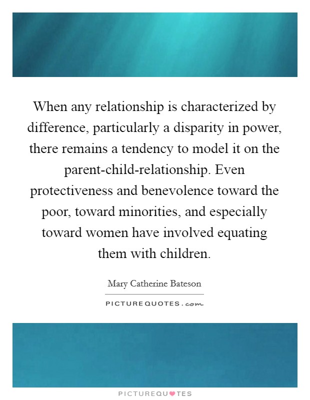 When any relationship is characterized by difference, particularly a disparity in power, there remains a tendency to model it on the parent-child-relationship. Even protectiveness and benevolence toward the poor, toward minorities, and especially toward women have involved equating them with children Picture Quote #1