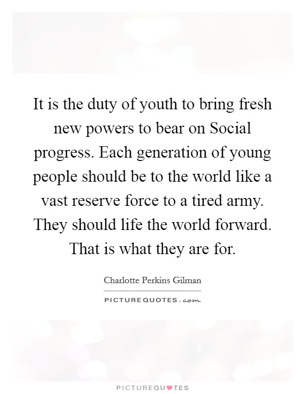It is the duty of youth to bring fresh new powers to bear on Social progress. Each generation of young people should be to the world like a vast reserve force to a tired army. They should life the world forward. That is what they are for Picture Quote #1