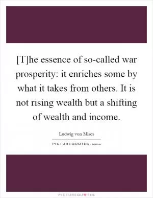 [T]he essence of so-called war prosperity: it enriches some by what it takes from others. It is not rising wealth but a shifting of wealth and income Picture Quote #1