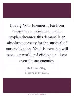 Loving Your Enemies... Far from being the pious injunction of a utopian dreamer, this demand is an absolute necessity for the survival of our civilization. Yes it is love that will save our world and civilization; love even for our enemies Picture Quote #1