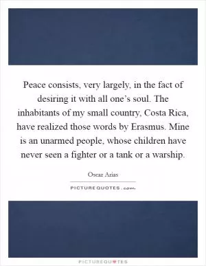 Peace consists, very largely, in the fact of desiring it with all one’s soul. The inhabitants of my small country, Costa Rica, have realized those words by Erasmus. Mine is an unarmed people, whose children have never seen a fighter or a tank or a warship Picture Quote #1