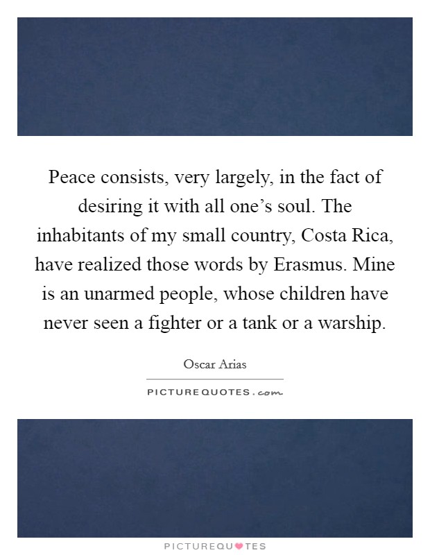 Peace consists, very largely, in the fact of desiring it with all one's soul. The inhabitants of my small country, Costa Rica, have realized those words by Erasmus. Mine is an unarmed people, whose children have never seen a fighter or a tank or a warship Picture Quote #1