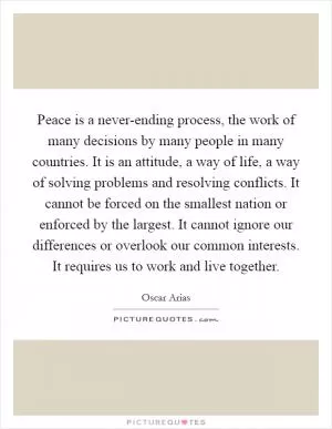 Peace is a never-ending process, the work of many decisions by many people in many countries. It is an attitude, a way of life, a way of solving problems and resolving conflicts. It cannot be forced on the smallest nation or enforced by the largest. It cannot ignore our differences or overlook our common interests. It requires us to work and live together Picture Quote #1