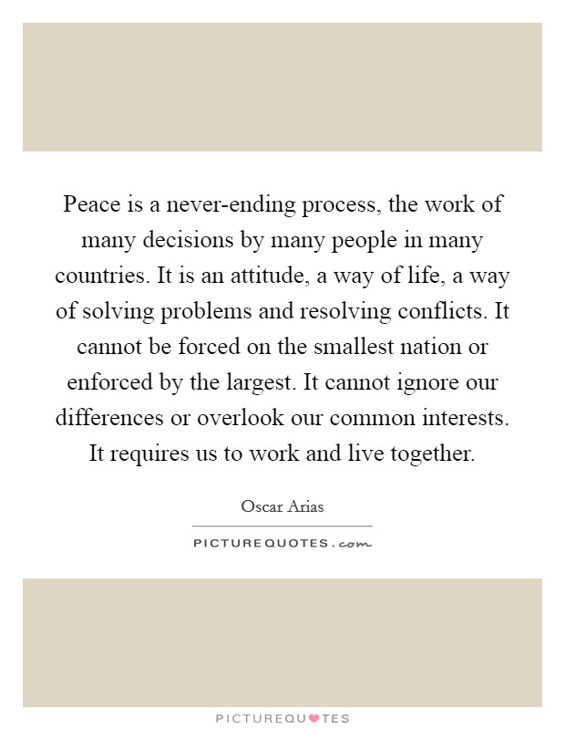 Peace is a never-ending process, the work of many decisions by many people in many countries. It is an attitude, a way of life, a way of solving problems and resolving conflicts. It cannot be forced on the smallest nation or enforced by the largest. It cannot ignore our differences or overlook our common interests. It requires us to work and live together Picture Quote #1