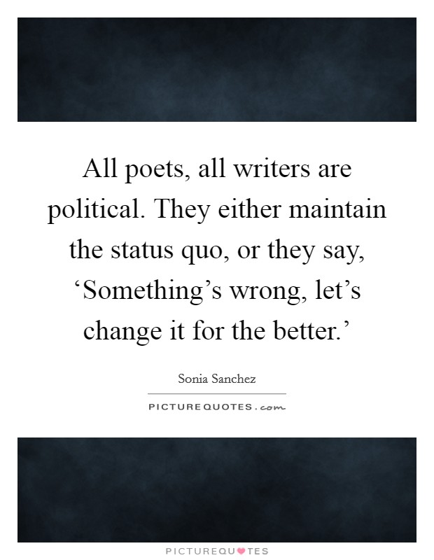 All poets, all writers are political. They either maintain the status quo, or they say, ‘Something's wrong, let's change it for the better.' Picture Quote #1