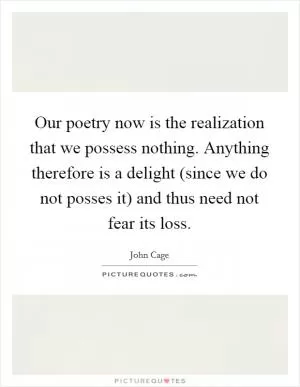 Our poetry now is the realization that we possess nothing. Anything therefore is a delight (since we do not posses it) and thus need not fear its loss Picture Quote #1
