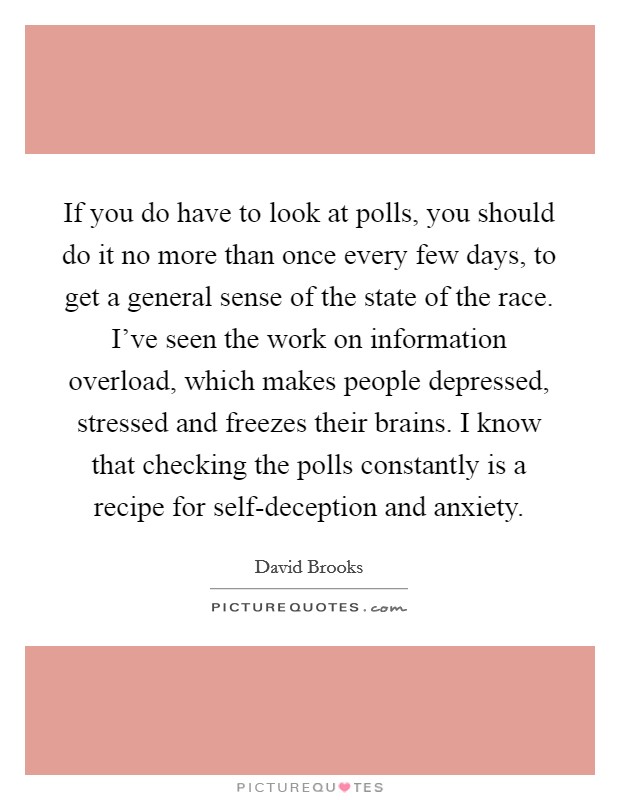 If you do have to look at polls, you should do it no more than once every few days, to get a general sense of the state of the race. I've seen the work on information overload, which makes people depressed, stressed and freezes their brains. I know that checking the polls constantly is a recipe for self-deception and anxiety Picture Quote #1