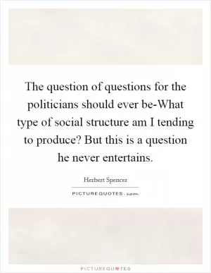 The question of questions for the politicians should ever be-What type of social structure am I tending to produce? But this is a question he never entertains Picture Quote #1