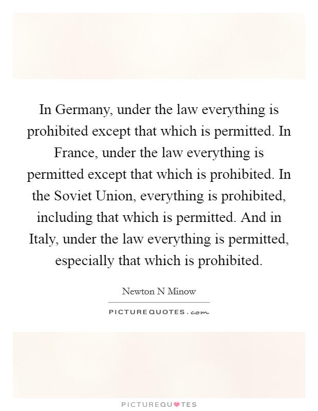 In Germany, under the law everything is prohibited except that which is permitted. In France, under the law everything is permitted except that which is prohibited. In the Soviet Union, everything is prohibited, including that which is permitted. And in Italy, under the law everything is permitted, especially that which is prohibited Picture Quote #1