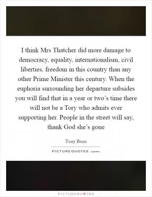 I think Mrs Thatcher did more damage to democracy, equality, internationalism, civil liberties, freedom in this country than any other Prime Minister this century. When the euphoria surrounding her departure subsides you will find that in a year or two’s time there will not be a Tory who admits ever supporting her. People in the street will say, thank God she’s gone Picture Quote #1