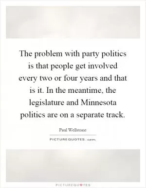 The problem with party politics is that people get involved every two or four years and that is it. In the meantime, the legislature and Minnesota politics are on a separate track Picture Quote #1
