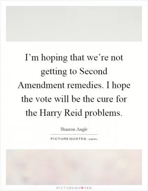 I’m hoping that we’re not getting to Second Amendment remedies. I hope the vote will be the cure for the Harry Reid problems Picture Quote #1
