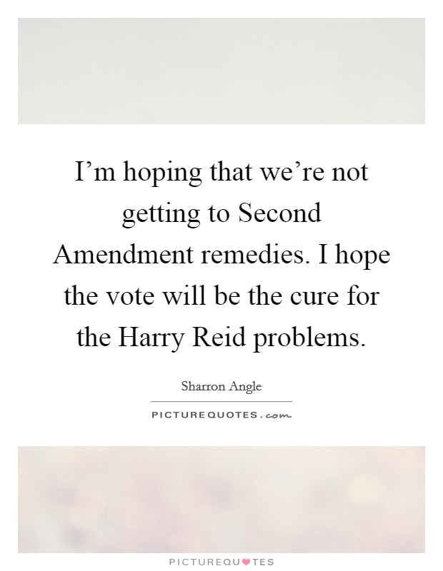 I'm hoping that we're not getting to Second Amendment remedies. I hope the vote will be the cure for the Harry Reid problems Picture Quote #1