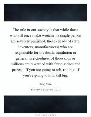 The rule in our society is that while those who kill once make wretched a single person are severely punished, those (heads of state, inventors, manufacturers) who are responsible for the death, mutilation or general wretchedness of thousands or millions are rewarded with fame, riches and prizes... If you are going to rob, rob big; if you’re going to kill, kill big Picture Quote #1