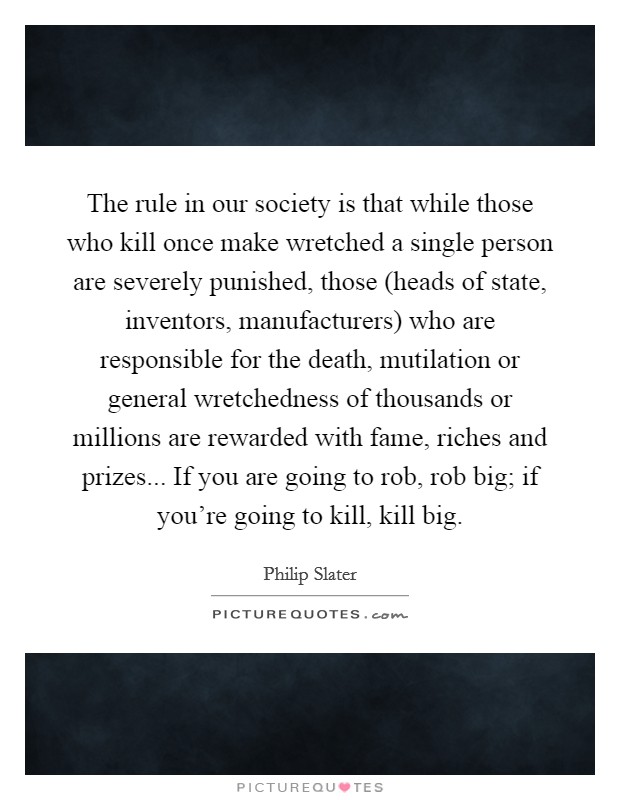 The rule in our society is that while those who kill once make wretched a single person are severely punished, those (heads of state, inventors, manufacturers) who are responsible for the death, mutilation or general wretchedness of thousands or millions are rewarded with fame, riches and prizes... If you are going to rob, rob big; if you're going to kill, kill big Picture Quote #1