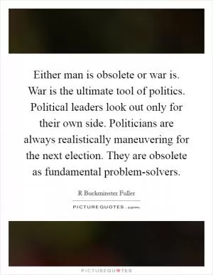 Either man is obsolete or war is. War is the ultimate tool of politics. Political leaders look out only for their own side. Politicians are always realistically maneuvering for the next election. They are obsolete as fundamental problem-solvers Picture Quote #1