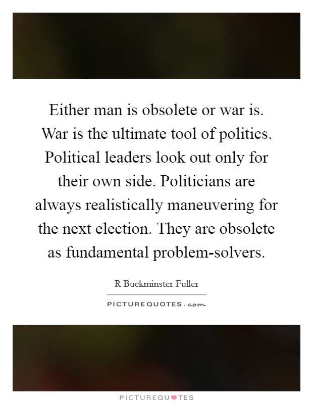 Either man is obsolete or war is. War is the ultimate tool of politics. Political leaders look out only for their own side. Politicians are always realistically maneuvering for the next election. They are obsolete as fundamental problem-solvers Picture Quote #1