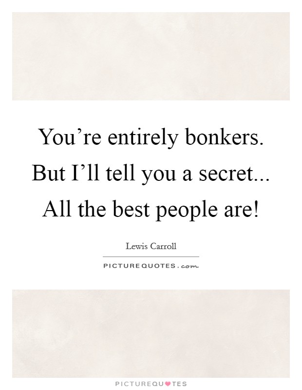 You're entirely bonkers. But I'll tell you a secret... All the best people are! Picture Quote #1