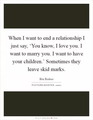 When I want to end a relationship I just say, ‘You know, I love you. I want to marry you. I want to have your children.’ Sometimes they leave skid marks Picture Quote #1