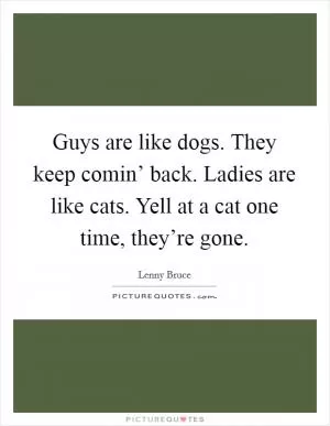 Guys are like dogs. They keep comin’ back. Ladies are like cats. Yell at a cat one time, they’re gone Picture Quote #1