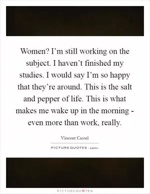 Women? I’m still working on the subject. I haven’t finished my studies. I would say I’m so happy that they’re around. This is the salt and pepper of life. This is what makes me wake up in the morning - even more than work, really Picture Quote #1